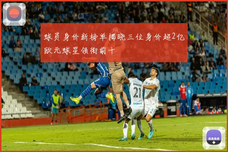 球员身价新榜单揭晓三位身价超2亿欧元球星领衔前十