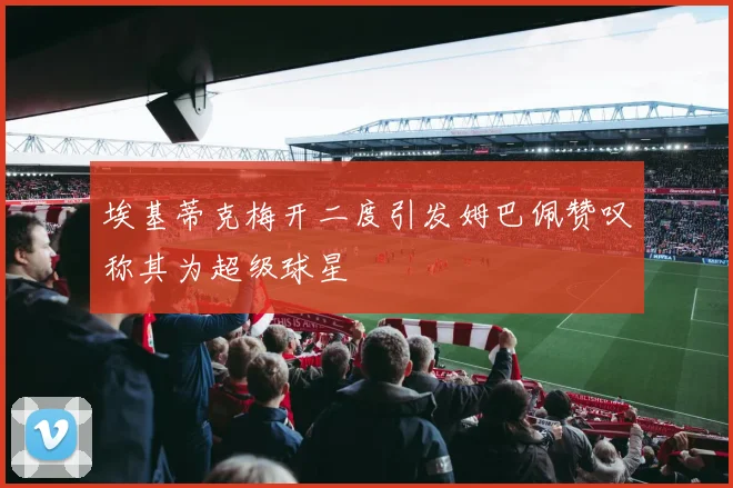 埃基蒂克梅开二度引发姆巴佩赞叹称其为超级球星