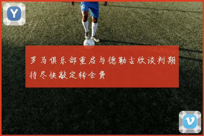 罗马俱乐部重启与德勒古欣谈判期待尽快敲定转会费