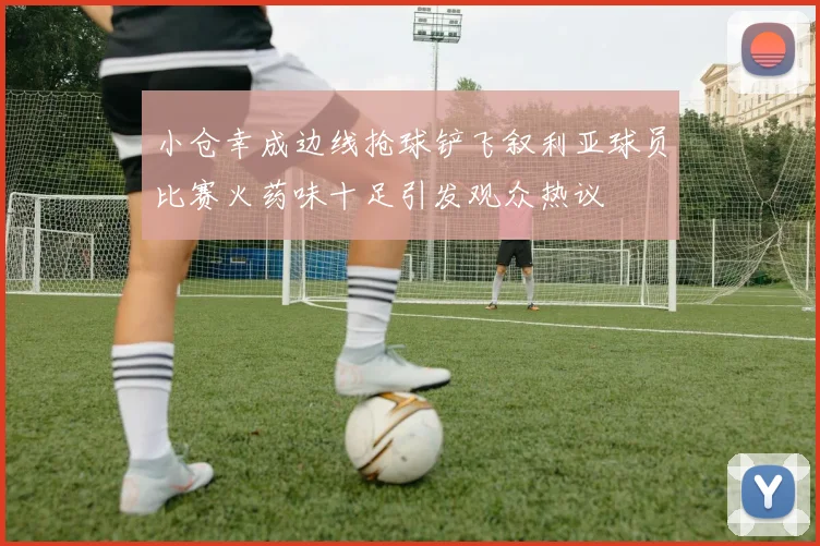 小仓幸成边线抢球铲飞叙利亚球员比赛火药味十足引发观众热议