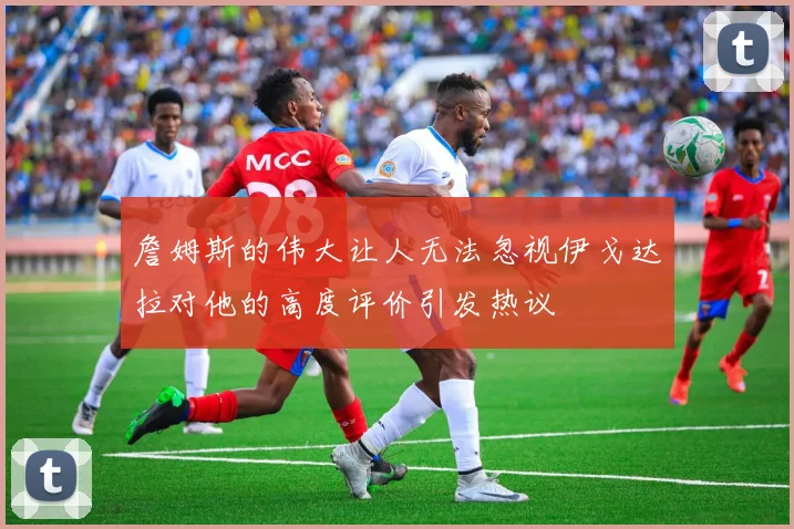 詹姆斯的伟大让人无法忽视伊戈达拉对他的高度评价引发热议