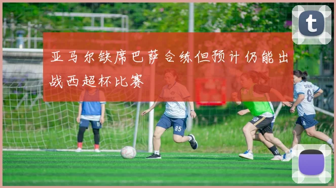 亚马尔缺席巴萨合练但预计仍能出战西超杯比赛