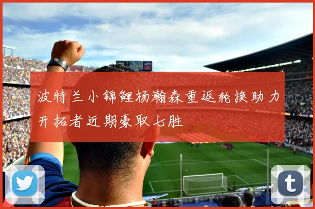 波特兰小锦鲤杨瀚森重返轮换助力开拓者近期豪取七胜